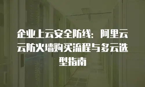 企业上云安全防线：阿里云云防火墙购买流程与多云选型指南
