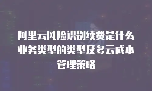 阿里云风险识别续费是什么业务类型的类型及多云成本管理策略