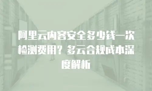阿里云内容安全多少钱一次检测费用？多云合规成本深度解析