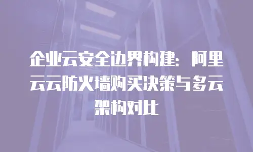企业云安全边界构建：阿里云云防火墙购买决策与多云架构对比