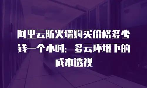 阿里云防火墙购买价格多少钱一个小时：多云环境下的成本透视