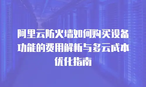 阿里云防火墙如何购买设备功能的费用解析与多云成本优化指南
