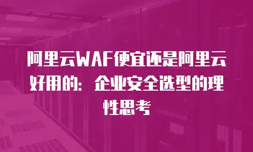 阿里云WAF便宜还是阿里云好用的：企业安全选型的理性思考