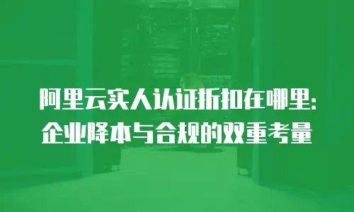 阿里云实人认证折扣在哪里：企业降本与合规的双重考量