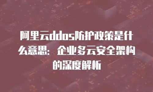 阿里云ddos防护政策是什么意思：企业多云安全架构的深度解析