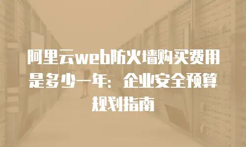 阿里云web防火墙购买费用是多少一年：企业安全预算规划指南
