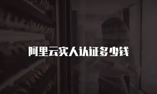 阿里云实人认证多少钱,阿里云实人认证多少钱一次