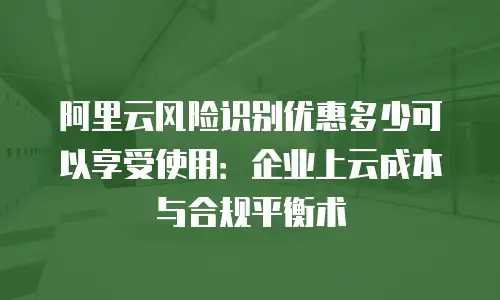 阿里云风险识别优惠多少可以享受使用：企业上云成本与合规平衡术