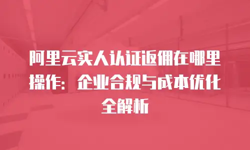 阿里云实人认证返佣在哪里操作：企业合规与成本优化全解析