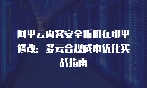 阿里云内容安全折扣在哪里修改：多云合规成本优化实战指南