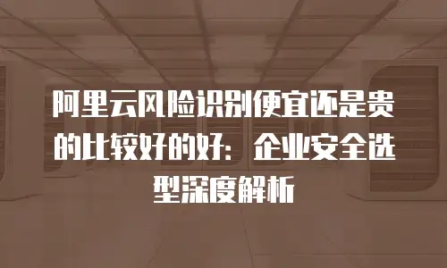 阿里云风险识别便宜还是贵的比较好的好：企业安全选型深度解析