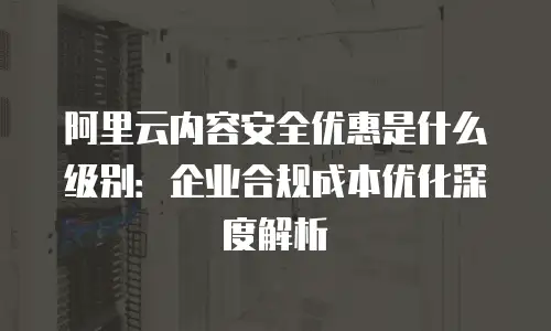 阿里云内容安全优惠是什么级别：企业合规成本优化深度解析