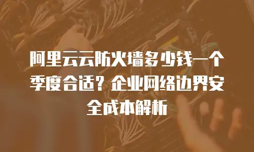 阿里云云防火墙多少钱一个季度合适？企业网络边界安全成本解析