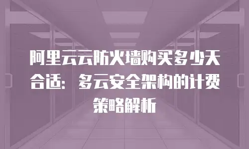 阿里云云防火墙购买多少天合适：多云安全架构的计费策略解析