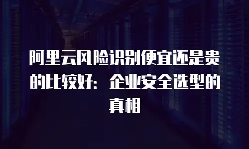 阿里云风险识别便宜还是贵的比较好：企业安全选型的真相