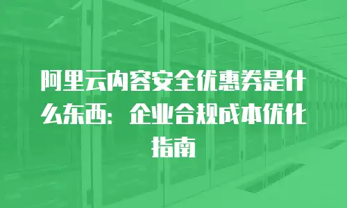 阿里云内容安全优惠券是什么东西：企业合规成本优化指南