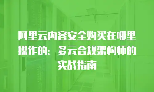 阿里云内容安全购买在哪里操作的：多云合规架构师的实战指南
