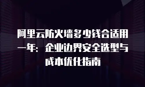 阿里云防火墙多少钱合适用一年：企业边界安全选型与成本优化指南