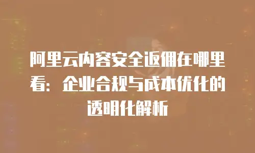 阿里云内容安全返佣在哪里看：企业合规与成本优化的透明化解析