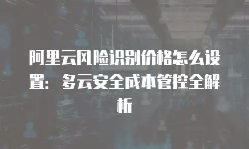 阿里云风险识别价格怎么设置：多云安全成本管控全解析