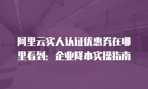 阿里云实人认证优惠券在哪里看到：企业降本实操指南