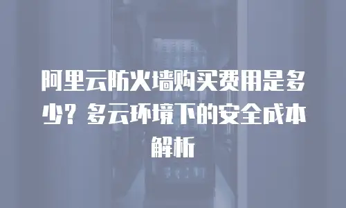 阿里云防火墙购买费用是多少？多云环境下的安全成本解析