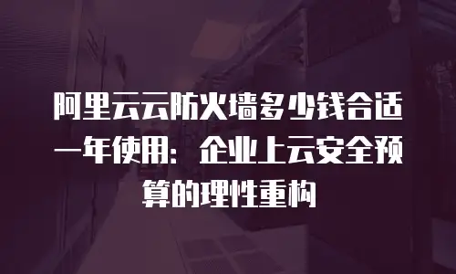 阿里云云防火墙多少钱合适一年使用：企业上云安全预算的理性重构