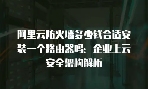 阿里云防火墙多少钱合适安装一个路由器吗：企业上云安全架构解析