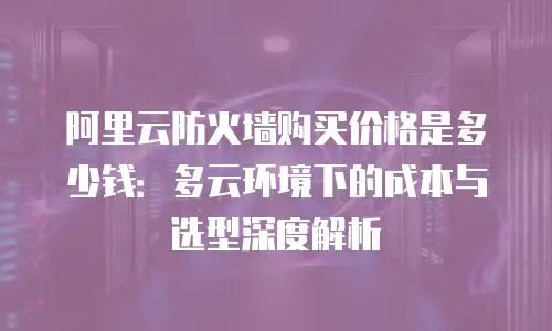 阿里云防火墙购买价格是多少钱：多云环境下的成本与选型深度解析