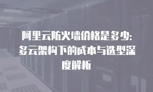 阿里云防火墙价格是多少：多云架构下的成本与选型深度解析
