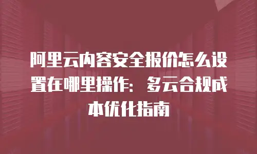 阿里云内容安全报价怎么设置在哪里操作：多云合规成本优化指南