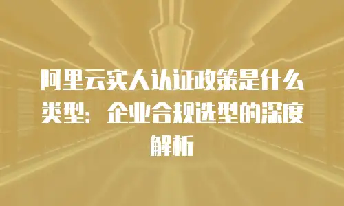 阿里云实人认证政策是什么类型：企业合规选型的深度解析