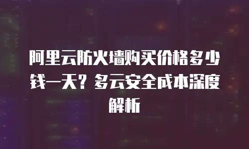 阿里云防火墙购买价格多少钱一天？多云安全成本深度解析
