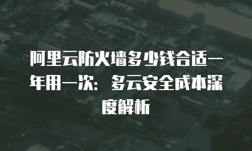 阿里云防火墙多少钱合适一年用一次：多云安全成本深度解析