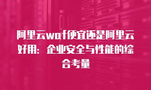 阿里云waf便宜还是阿里云好用：企业安全与性能的综合考量