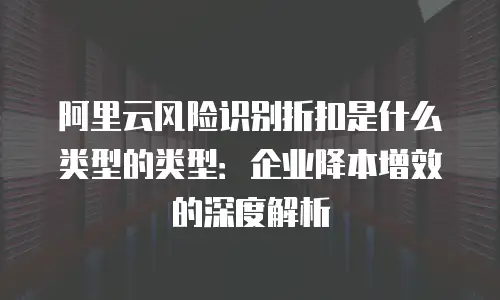 阿里云风险识别折扣是什么类型的类型：企业降本增效的深度解析