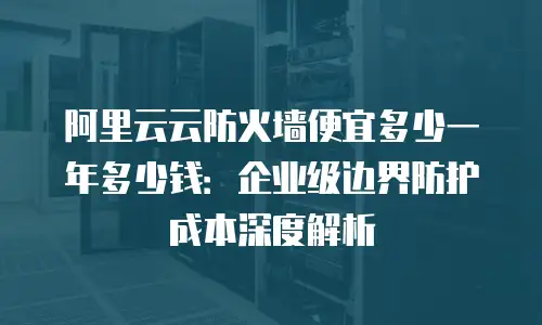 阿里云云防火墙便宜多少一年多少钱：企业级边界防护成本深度解析