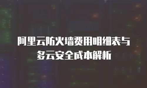 阿里云防火墙费用明细表与多云安全成本解析