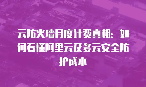 云防火墙月度计费真相：如何看懂阿里云及多云安全防护成本