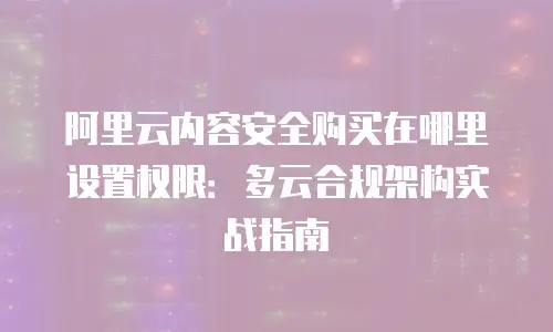 阿里云内容安全购买在哪里设置权限：多云合规架构实战指南