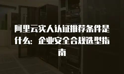 阿里云实人认证推荐条件是什么：企业安全合规选型指南