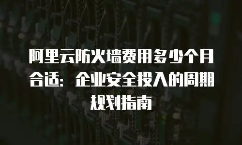 阿里云防火墙费用多少个月合适：企业安全投入的周期规划指南
