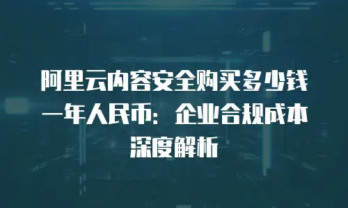 阿里云内容安全购买多少钱一年人民币：企业合规成本深度解析