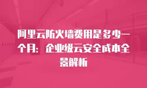 阿里云防火墙费用是多少一个月：企业级云安全成本全景解析