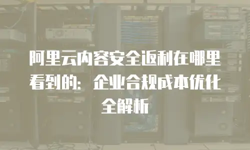阿里云内容安全返利在哪里看到的：企业合规成本优化全解析