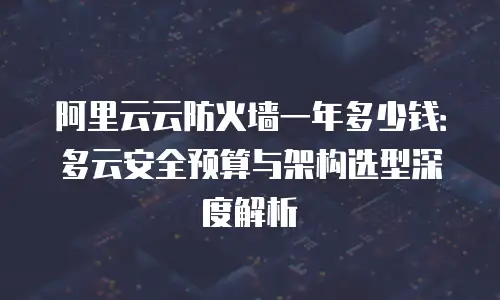 阿里云云防火墙一年多少钱：多云安全预算与架构选型深度解析