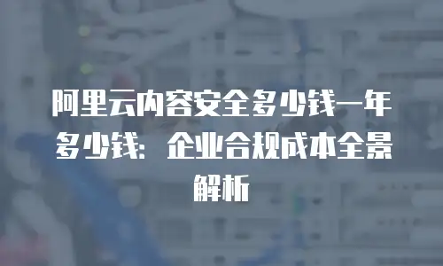 阿里云内容安全多少钱一年多少钱：企业合规成本全景解析