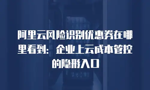 阿里云风险识别优惠券在哪里看到：企业上云成本管控的隐形入口