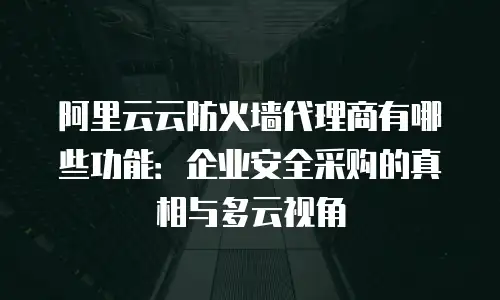 阿里云云防火墙代理商有哪些功能：企业安全采购的真相与多云视角