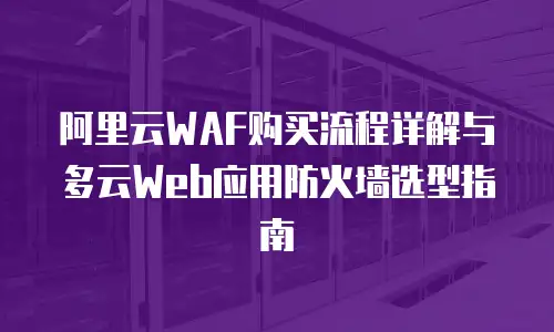 阿里云WAF购买流程详解与多云Web应用防火墙选型指南